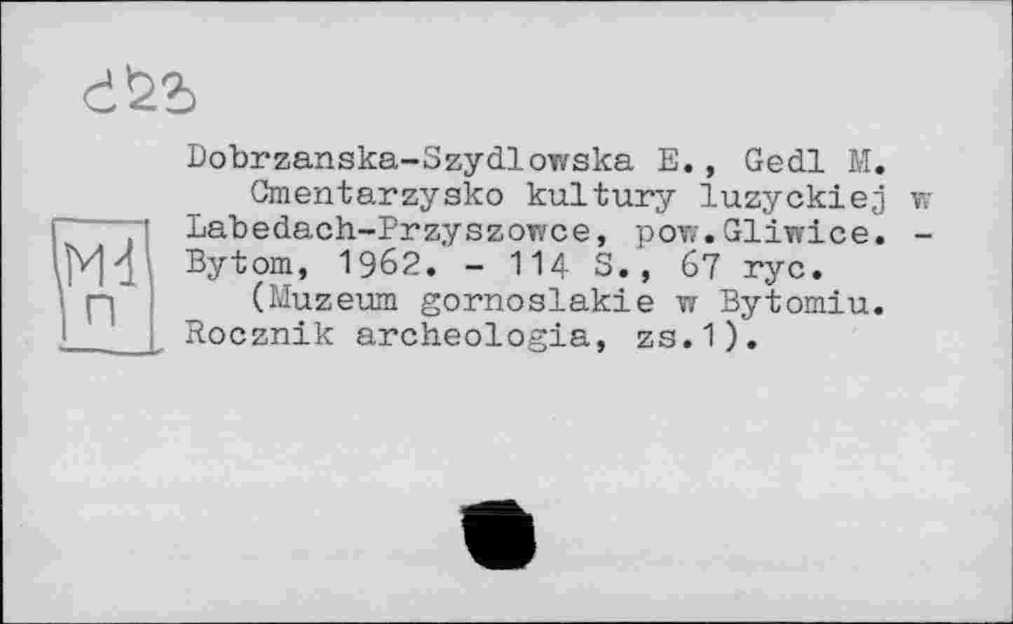 ﻿Dobrzanska-Szydlowska E., Gedl M.
Cmentarzysko kultury luzyckiej Labedach-Przyszowce, pow.Gliwice. Bytom, 1962. - 114 S., 67 ryc.
(Muzeum gornoslakie w Bytomiu. Rocznik archeologia, zs.1).